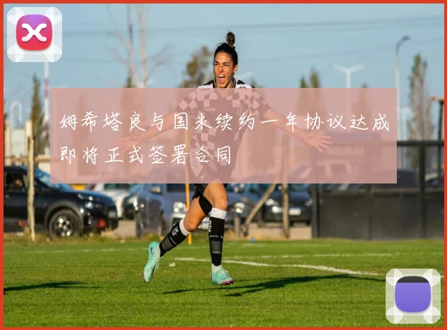 姆希塔良与国米续约一年协议达成即将正式签署合同