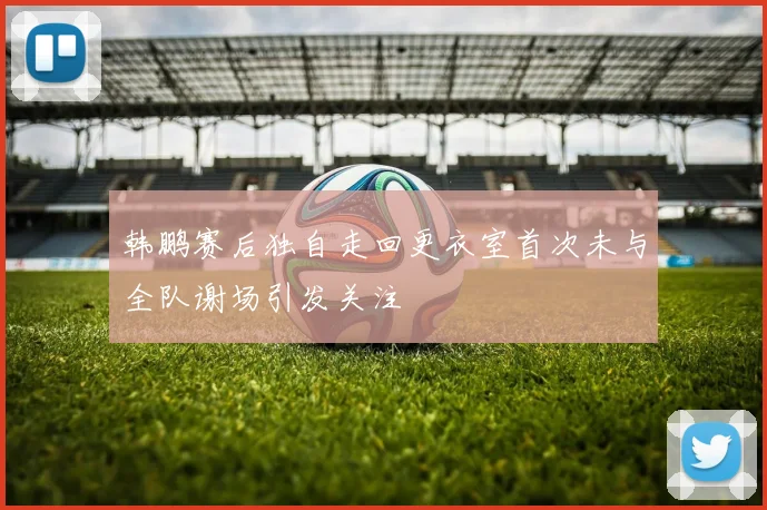 韩鹏赛后独自走回更衣室首次未与全队谢场引发关注