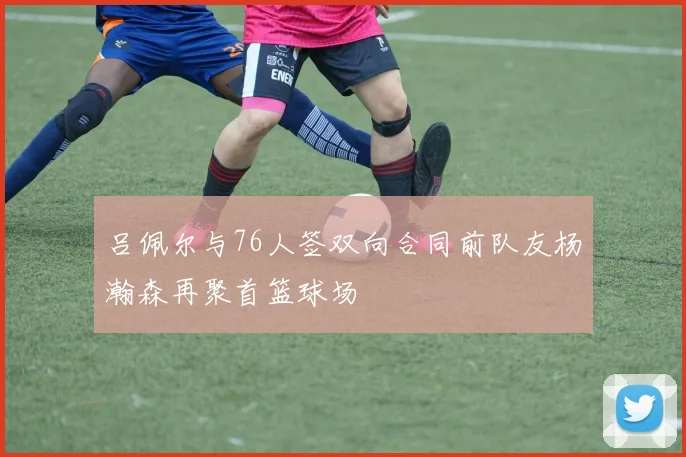吕佩尔与76人签双向合同前队友杨瀚森再聚首篮球场