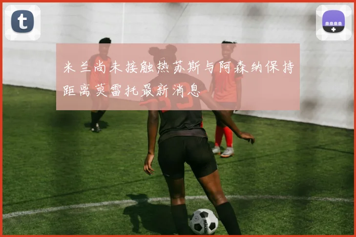 米兰尚未接触热苏斯与阿森纳保持距离莫雷托最新消息