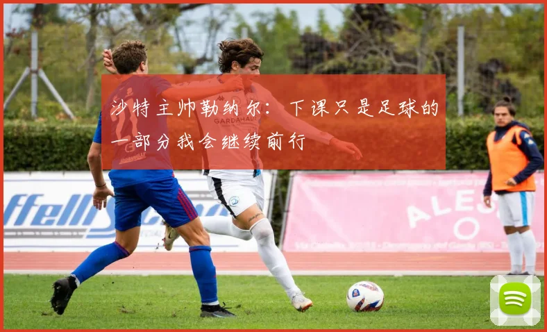 沙特主帅勒纳尔：下课只是足球的一部分我会继续前行