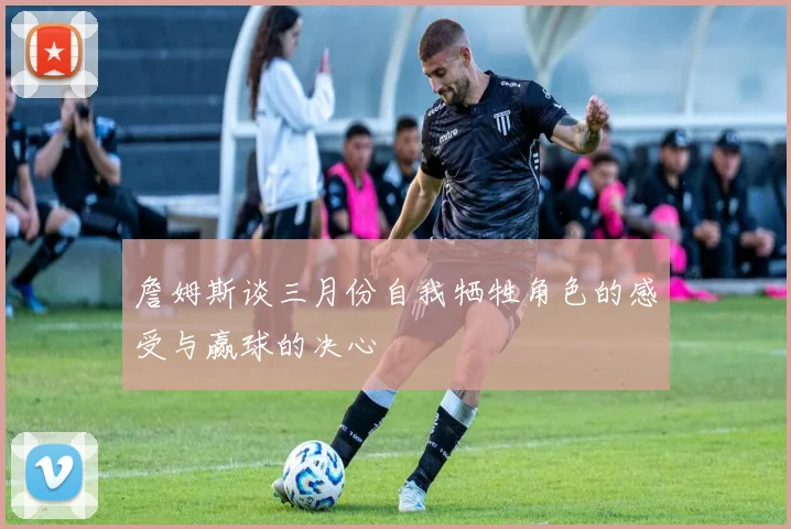 詹姆斯谈三月份自我牺牲角色的感受与赢球的决心