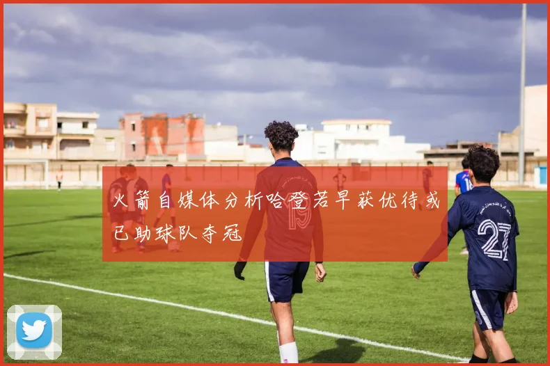 火箭自媒体分析哈登若早获优待或已助球队夺冠