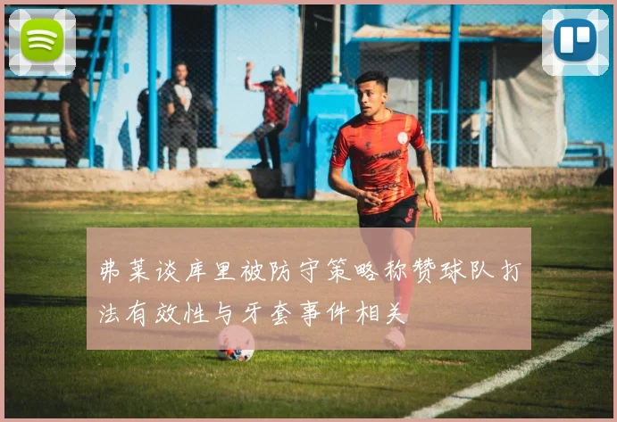 弗莱谈库里被防守策略称赞球队打法有效性与牙套事件相关