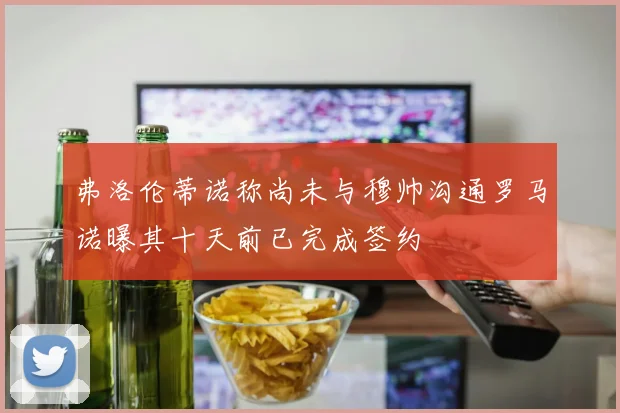 弗洛伦蒂诺称尚未与穆帅沟通罗马诺曝其十天前已完成签约