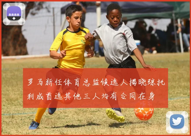 罗马新任体育总监候选人揭晓琼托利成首选其他三人均有合同在身